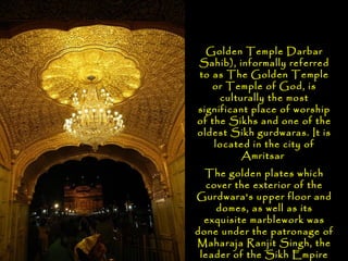 Golden Temple Darbar
Sahib), informally referred
to as The Golden Temple
   or Temple of God, is
     culturally the most
significant place of worship
of the Sikhs and one of the
oldest Sikh gurdwaras. It is
    located in the city of
          Amritsar
  The golden plates which
  cover the exterior of the
Gurdwara's upper floor and
    domes, as well as its
  exquisite marblework was
done under the patronage of
Maharaja Ranjit Singh, the
 leader of the Sikh Empire
 