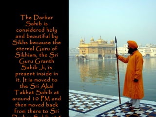 The Darbar
        Sahib is
  considered holy
  and beautiful by
Sikhs because the
  eternal Guru of
 Sikhism, the Sri
    Guru Granth
     Sahib Ji, is
 present inside in
  it. It is moved to
    the Sri Akal
 Takhat Sahib at
around 10 PM and
 then moved back
 from there to Sri
 