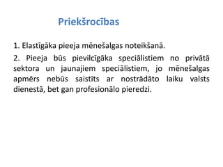 Priekšrocības
1. Elastīgāka pieeja mēnešalgas noteikšanā.
2. Pieeja būs pievilcīgāka speciālistiem no privātā
sektora un jaunajiem speciālistiem, jo mēnešalgas
apmērs nebūs saistīts ar nostrādāto laiku valsts
dienestā, bet gan profesionālo pieredzi.
 