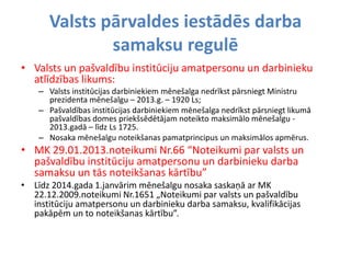 Valsts pārvaldes iestādēs darba
samaksu regulē
• Valsts un pašvaldību institūciju amatpersonu un darbinieku
atlīdzības likums:
– Valsts institūcijas darbiniekiem mēnešalga nedrīkst pārsniegt Ministru
prezidenta mēnešalgu – 2013.g. – 1920 Ls;
– Pašvaldības institūcijas darbiniekiem mēnešalga nedrīkst pārsniegt likumā
pašvaldības domes priekšsēdētājam noteikto maksimālo mēnešalgu -
2013.gadā – līdz Ls 1725.
– Nosaka mēnešalgu noteikšanas pamatprincipus un maksimālos apmērus.
• MK 29.01.2013.noteikumi Nr.66 “Noteikumi par valsts un
pašvaldību institūciju amatpersonu un darbinieku darba
samaksu un tās noteikšanas kārtību”
• Līdz 2014.gada 1.janvārim mēnešalgu nosaka saskaņā ar MK
22.12.2009.noteikumi Nr.1651 „Noteikumi par valsts un pašvaldību
institūciju amatpersonu un darbinieku darba samaksu, kvalifikācijas
pakāpēm un to noteikšanas kārtību”.
 