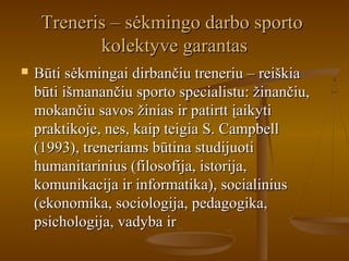 Treneris – sėkmingo darbo sportoTreneris – sėkmingo darbo sporto
kolektyve garantaskolektyve garantas
 Būti sėkmingai dirbančiu treneriu – reiškiaBūti sėkmingai dirbančiu treneriu – reiškia
būti išmanančiu sporto specialistu: žinančiu,būti išmanančiu sporto specialistu: žinančiu,
mokančiu savos žinias ir patirtt įaikytimokančiu savos žinias ir patirtt įaikyti
praktikoje, nes, kaip teigia S. Campbellpraktikoje, nes, kaip teigia S. Campbell
(1993), treneriams būtina studijuoti(1993), treneriams būtina studijuoti
humanitarinius (filosofija, istorija,humanitarinius (filosofija, istorija,
komunikacija ir informatika), socialiniuskomunikacija ir informatika), socialinius
(ekonomika, sociologija, pedagogika,(ekonomika, sociologija, pedagogika,
psichologija, vadyba irpsichologija, vadyba ir
 