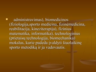  administravimas), biomedicinosadministravimas), biomedicinos
(fiziologija,sporto medicina, fizinėmedicina,(fiziologija,sporto medicina, fizinėmedicina,
reabilitacija, kineziterapija), fiziniusreabilitacija, kineziterapija), fizinius
matematika, informatika), technologiniusmatematika, informatika), technologinius
(prietaisų technologija, biomechanika)(prietaisų technologija, biomechanika)
mokslus, kurie padeda įvaldyti šiuolaikinęmokslus, kurie padeda įvaldyti šiuolaikinę
sporto metodiką ir ja vadovautis.sporto metodiką ir ja vadovautis.
 