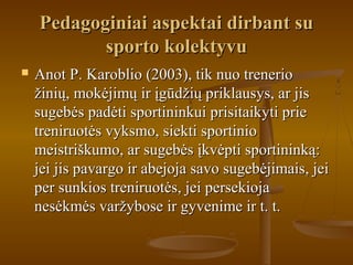 Pedagoginiai aspektai dirbant suPedagoginiai aspektai dirbant su
sporto kolektyvusporto kolektyvu
 Anot P. Karoblio (2003), tik nuo trenerioAnot P. Karoblio (2003), tik nuo trenerio
žinių, mokėjimų ir įgūdžių priklausys, ar jisžinių, mokėjimų ir įgūdžių priklausys, ar jis
sugebės padėti sportininkui prisitaikyti priesugebės padėti sportininkui prisitaikyti prie
treniruotės vyksmo, siekti sportiniotreniruotės vyksmo, siekti sportinio
meistriškumo, ar sugebės įkvėpti sportininką:meistriškumo, ar sugebės įkvėpti sportininką:
jei jis pavargo ir abejoja savo sugebėjimais, jeijei jis pavargo ir abejoja savo sugebėjimais, jei
per sunkios treniruotės, jei persekiojaper sunkios treniruotės, jei persekioja
nesėkmės varžybose ir gyvenime ir t. t.nesėkmės varžybose ir gyvenime ir t. t.
 