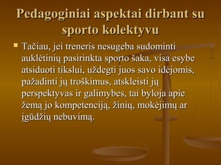 Pedagoginiai aspektai dirbant suPedagoginiai aspektai dirbant su
sporto kolektyvusporto kolektyvu
 Tačiau, jei treneris nesugeba sudomintiTačiau, jei treneris nesugeba sudominti
auklėtinių pasirinkta sporto šaka, visa esybeauklėtinių pasirinkta sporto šaka, visa esybe
atsiduoti tikslui, uždegti juos savo idėjomis,atsiduoti tikslui, uždegti juos savo idėjomis,
pažadinti jų troškimus, atskleisti jųpažadinti jų troškimus, atskleisti jų
perspektyvas ir galimybes, tai byloja apieperspektyvas ir galimybes, tai byloja apie
žemą jo kompetenciją, žinių, mokėjimų aržemą jo kompetenciją, žinių, mokėjimų ar
įgūdžių nebuvimą.įgūdžių nebuvimą.
 