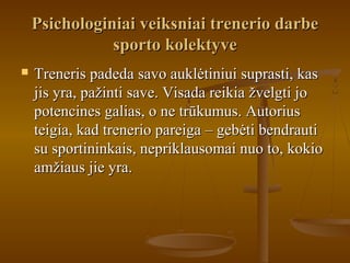 Psichologiniai veiksniai trenerio darbePsichologiniai veiksniai trenerio darbe
sporto kolektyvesporto kolektyve
 Treneris padeda savo auklėtiniui suprasti, kasTreneris padeda savo auklėtiniui suprasti, kas
jis yra, pažinti save. Visada reikia žvelgti jojis yra, pažinti save. Visada reikia žvelgti jo
potencines galias, o ne trūkumus. Autoriuspotencines galias, o ne trūkumus. Autorius
teigia, kad trenerio pareiga – gebėti bendrautiteigia, kad trenerio pareiga – gebėti bendrauti
su sportininkais, nepriklausomai nuo to, kokiosu sportininkais, nepriklausomai nuo to, kokio
amžiaus jie yra.amžiaus jie yra.
 