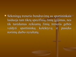  Sėkmingą trenerio bendravimą su sportininkaisSėkmingą trenerio bendravimą su sportininkais
laiduoja tam tikrų specifinių žinių įgijimas, neslaiduoja tam tikrų specifinių žinių įgijimas, nes
tik turėdamas reikiamų žinių treneris gebėstik turėdamas reikiamų žinių treneris gebės
valdyti sportininkų kolektyvą ir pasieksvaldyti sportininkų kolektyvą ir pasieks
norimų darbo rezultatų.norimų darbo rezultatų.
 
