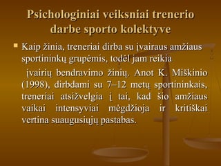 Psichologiniai veiksniai trenerioPsichologiniai veiksniai trenerio
darbe sporto kolektyvedarbe sporto kolektyve
 Kaip žinia, treneriai dirba su įvairaus amžiausKaip žinia, treneriai dirba su įvairaus amžiaus
sportininkų grupėmis, todėl jam reikiasportininkų grupėmis, todėl jam reikia
įvairių bendravimo žinių. Anot K. Miškinioįvairių bendravimo žinių. Anot K. Miškinio
(1998), dirbdami su 7–12 metų sportininkais,(1998), dirbdami su 7–12 metų sportininkais,
treneriai atsižvelgia į tai, kad šio amžiaustreneriai atsižvelgia į tai, kad šio amžiaus
vaikai intensyviai mėgdžioja ir kritiškaivaikai intensyviai mėgdžioja ir kritiškai
vertina suaugusiųjų pastabas.vertina suaugusiųjų pastabas.
 