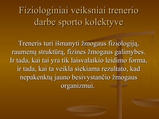 Fiziologiniai veiksniai trenerioFiziologiniai veiksniai trenerio
darbe sporto kolektyvedarbe sporto kolektyve
Treneris turi išmanyti žmogaus fiziologiją,Treneris turi išmanyti žmogaus fiziologiją,
raumenų struktūrą, fizines žmogaus galimybes.raumenų struktūrą, fizines žmogaus galimybes.
Ir tada, kai tai yra tik laisvalaikio leidimo forma,Ir tada, kai tai yra tik laisvalaikio leidimo forma,
ir tada, kai ta veikla siekiama rezultato, kadir tada, kai ta veikla siekiama rezultato, kad
nepakenktų jauno besivystančio žmogausnepakenktų jauno besivystančio žmogaus
organizmui.organizmui.
 