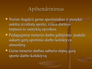 ApibendrinimasApibendrinimas
 Norint išugdyti gerus sportininkus ir pasiektiNorint išugdyti gerus sportininkus ir pasiekti
aukštų rezultatų sporte, reikia darniosaukštų rezultatų sporte, reikia darnios
tarpusavio santykių sąveikos.tarpusavio santykių sąveikos.
 Pedagoginiai trenerio darbo gebėjimai padedaPedagoginiai trenerio darbo gebėjimai padeda
sukurti gerą sportinio darbo kolektyvosukurti gerą sportinio darbo kolektyvo
atmosferą.atmosferą.
 Geras trenerio darbas suburia stiprų gerąGeras trenerio darbas suburia stiprų gerą
sporto darbo kolektyvąsporto darbo kolektyvą
 
