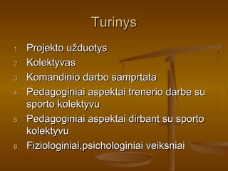 TurinysTurinys
1.1. Projekto užduotysProjekto užduotys
2.2. KolektyvasKolektyvas
3.3. Komandinio darbo samprtataKomandinio darbo samprtata
4.4. Pedagoginiai aspektai trenerio darbe suPedagoginiai aspektai trenerio darbe su
sporto kolektyvusporto kolektyvu
5.5. Pedagoginiai aspektai dirbant su sportoPedagoginiai aspektai dirbant su sporto
kolektyvukolektyvu
6.6. Fiziologiniai,psichologiniai veiksniaiFiziologiniai,psichologiniai veiksniai
 