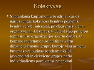 KolektyvasKolektyvas
 Suprantama kaip žmonių bendrija, kuriosSuprantama kaip žmonių bendrija, kurios
narius jungia koks nors bendras požymis,narius jungia koks nors bendras požymis,
bendra veikla, interesai, priklausymas vienaibendra veikla, interesai, priklausymas vienai
organizacijai. Dažniausiai būtent šiuo principuorganizacijai. Dažniausiai būtent šiuo principu
remiasi jūsų organizacijos skyrių darbas. Oremiasi jūsų organizacijos skyrių darbas. O
komanda turėtume vadinti tik tą kartukomanda turėtume vadinti tik tą kartu
dirbančių žmonių grupę, kurioje visų asmenųdirbančių žmonių grupę, kurioje visų asmenų
buvimas yra būtinas bendram tiksluibuvimas yra būtinas bendram tikslui
įgyvendinti ir kiekvieno grupės narioįgyvendinti ir kiekvieno grupės nario
individualiems poreikiams patenkinti.individualiems poreikiams patenkinti.
 