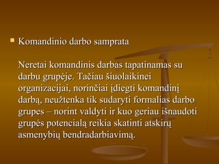  Komandinio darbo samprataKomandinio darbo samprata
Neretai komandinis darbas tapatinamas suNeretai komandinis darbas tapatinamas su
darbu grupėje. Tačiau šiuolaikineidarbu grupėje. Tačiau šiuolaikinei
organizacijai, norinčiai įdiegti komandinįorganizacijai, norinčiai įdiegti komandinį
darbą, neužtenka tik sudaryti formalias darbodarbą, neužtenka tik sudaryti formalias darbo
grupes – norint valdyti ir kuo geriau išnaudotigrupes – norint valdyti ir kuo geriau išnaudoti
grupės potencialą reikia skatinti atskirųgrupės potencialą reikia skatinti atskirų
asmenybių bendradarbiavimą.asmenybių bendradarbiavimą.
 