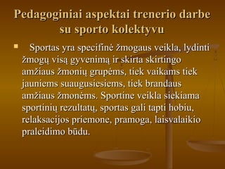 Pedagoginiai aspektai trenerio darbePedagoginiai aspektai trenerio darbe
su sporto kolektyvusu sporto kolektyvu
 Sportas yra specifinė žmogaus veikla, lydintiSportas yra specifinė žmogaus veikla, lydinti
žmogų visą gyvenimą ir skirta skirtingožmogų visą gyvenimą ir skirta skirtingo
amžiaus žmonių grupėms, tiek vaikams tiekamžiaus žmonių grupėms, tiek vaikams tiek
jauniems suaugusiesiems, tiek brandausjauniems suaugusiesiems, tiek brandaus
amžiaus žmonėms. Sportine veikla siekiamaamžiaus žmonėms. Sportine veikla siekiama
sportinių rezultatų, sportas gali tapti hobiu,sportinių rezultatų, sportas gali tapti hobiu,
relaksacijos priemone, pramoga, laisvalaikiorelaksacijos priemone, pramoga, laisvalaikio
praleidimo būdu.praleidimo būdu.
 