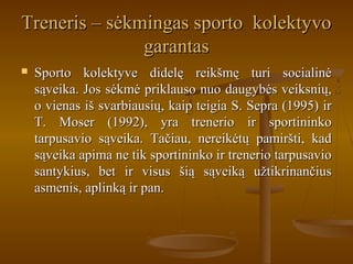 Treneris – sėkmingas sporto kolektyvoTreneris – sėkmingas sporto kolektyvo
garantasgarantas
 Sporto kolektyve didelę reikšmę turi socialinėSporto kolektyve didelę reikšmę turi socialinė
sąveika. Jos sėkmė priklauso nuo daugybės veiksnių,sąveika. Jos sėkmė priklauso nuo daugybės veiksnių,
o vienas iš svarbiausių, kaip teigia S. Sepra (1995) iro vienas iš svarbiausių, kaip teigia S. Sepra (1995) ir
T. Moser (1992), yra trenerio ir sportininkoT. Moser (1992), yra trenerio ir sportininko
tarpusavio sąveika. Tačiau, nereikėtų pamiršti, kadtarpusavio sąveika. Tačiau, nereikėtų pamiršti, kad
sąveika apima ne tik sportininko ir trenerio tarpusaviosąveika apima ne tik sportininko ir trenerio tarpusavio
santykius, bet ir visus šią sąveiką užtikrinančiussantykius, bet ir visus šią sąveiką užtikrinančius
asmenis, aplinką ir pan.asmenis, aplinką ir pan.
 