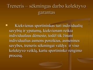 Treneris – sėkmingas darbo kolektyvoTreneris – sėkmingas darbo kolektyvo
garantasgarantas
 Kiekvienas sportininkas turi individualiųKiekvienas sportininkas turi individualių
savybių ir ypatumų, kiekvienam reikiasavybių ir ypatumų, kiekvienam reikia
individualaus dėmesio, todėl tik žinantindividualaus dėmesio, todėl tik žinant
individualius asmens poreikius, asmeninesindividualius asmens poreikius, asmenines
savybes, treneris sėkmingai valdys ir visosavybes, treneris sėkmingai valdys ir viso
kolektyvo veiklą, kartu sportininko rengimokolektyvo veiklą, kartu sportininko rengimo
procesą.procesą.
 