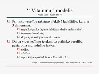 ‘’  Vitamīnu’’ modelis Pīters Vors ( Warr, 1987) Psihisko veselību raksturo afektīvā labklājība, kurai ir 3 dimensijas: nepatika/patika (apmierinātība ar darbu un lojalitāte), trauksme/komforts, depresija ( izdegšana)/entuziasms. Darba vides iezīmju ietekmi uz psihisko veselību pastarpina individuālie faktori: spējas, vērtības, iepriekšējais psihiskās veselības stāvoklis. Reņģe V. Mūsdienu organizāciju psiholoģija - Rīga: Zvaigzne ABC, 2007- 215 lpp 