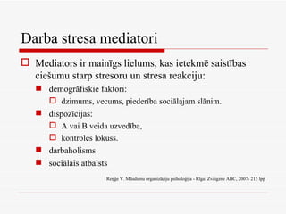 Darba stresa mediatori Mediators ir mainīgs lielums, kas ietekmē saistības ciešumu starp stresoru un stresa reakciju: demogrāfiskie faktori: dzimums, vecums, piederība sociālajam slānim. dispozīcijas: A vai B veida uzvedība, kontroles lokuss. darbaholisms sociālais atbalsts Reņģe V. Mūsdienu organizāciju psiholoģija - Rīga: Zvaigzne ABC, 2007- 215 lpp 