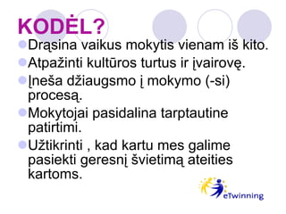 KODĖL? Drąsina vaikus mokytis vienam iš kito. Atpažinti kultūros turtus ir įvairovę. Įneša džiaugsmo į mokymo (-si) procesą. Mokytojai pasidalina tarptautine patirtimi. Užtikrinti , kad kartu mes galime pasiekti geresnį švietimą ateities kartoms. 