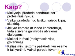 Kaip? Mokytojai pradeda bendrauti per profesinius ryšius. Vaikai pradeda nuo laiškų, vaizdo klipų, skaidrių. Jei yra kamera ar video konferencija, tada atsiveria galimybės atviriems dialogams. Mokosi ir tėvai (mokymasis visą gyvenimą). Kelias min. teužims pažiūrėti, kur esame ir tai įvertinti. Vaikai parodo tėvams. 