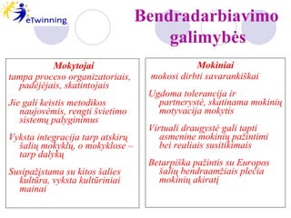 Mokytojai   tampa proceso organizatoriais, padėjėjais, skatintojais Jie gali keistis metodikos naujovėmis, rengti švietimo sistemų palyginimus Vyksta integracija tarp atskirų šalių mokyklų, o mokyklose – tarp dalykų Susipažįstama su kitos šalies kultūra, vyksta kultūriniai mainai Mokiniai mokosi dirbti savarankiškai Ugdoma tolerancija ir partnerystė, skatinama mokinių motyvacija mokytis Virtuali draugystė gali tapti asmenine mokinių pažintimi bei realiais susitikimais Betarpiška pažintis su Europos šalių bendraamžiais plečia mokinių akiratį  Bendradarbiavimo   galimybės 