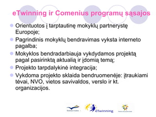 eTwinning ir Comenius programų sąsajos Orientuotos į tarptautinę mokyklų partnerystę Europoje; Pagrindinis mokyklų bendravimas vyksta interneto pagalba; Mokyklos bendradarbiauja vykdydamos projektą pagal pasirinktą aktualią ir įdomią temą; Projekto tarpdalykinė integracija; Vykdoma projekto sklaida bendruomenėje: įtraukiami tėvai, NVO, vietos savivaldos, verslo ir kt. organizacijos. 