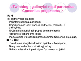 eTwinning - galimybė rasti partnerius Comenius projektams  ? TAIP ! Tai partnerystės pradžia: Pažįstami užsienio partneriai; Išsiaiškinamos kiekvienos iš partnerinių mokyklų IT galimybės; Išryškėja labiausiai abi grupes dominanti tema; “ draugystė” išbandoma laiko; Planuojamas ir organizuojamas būsimas Comenius projektas . IR NE TIK! S uteikia ma  saugi  bendravimo aplinka  - Twinspace; Daug bendradarbiavimui skirtų įrankių; Galimybė bendrauti pasibaigus Comenius projektui. 