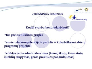 eTWINNING ir  COMENIUS Kodėl svarbu bendradarbiauti? tos pačios tikslinės grupės suvienyta kompetencija ir patirtis  =  kokybiškesni abiejų programų projektai  efektyvesnis administravimas (žmogiškųjų, finansinių  išteklių taupymas, geros praktikos panaudojimas) 