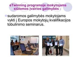 eTwinning programoje mokytojams siūlomos įvairios galimybės :   sudaromos galimybės mokytojams vykti į Europos mokytojų kvalifikacijos tobulinimo seminarus. 