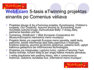 WebEcam   5-tasis eTwinning projektas einantis po Comenius vėliava Projektas išaugo iš šių eTwinning projektų: Eurodrawing, Children‘s ecopedy, Our Creativity, Autumn around us, Eurowriting, kurio rezultatas sukurta knyga „Kamuoliukas Bally“ ir dviejų šalių partneriai šiandien yra čia. Comenius „WebEcam“  ( Web European Cooperative Art Museum/Europinis internetinis meno muziejus).   Projekto tikslai yra nagrinėti Europos meno paveldą, siekti tautų pažinimo, keistis informacija apie šalių papročius ir tradicijas, švietimo sistemą, jaunimo gyvenimo ypatumus, patiems kurti, ugdyti kalbinius gebėjimus bei Informacines technologijas. Projektas yra integruotas į ugdymo turinį, vyksta eTwinning Twin Space erdvėje, kuriant blog‘us per anglų kalbos modulio pamokas. Į veiklą įtraukiame tiek pradinių klasių, tiek ir vyresniuosius mokinius. Galutinis rezultatas bus „Internetinis meno muziejus“. 