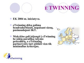 E  TWINNING EK 2004 m. iniciatyva. eTwinning dėka galima bendradarbiauti, nepaisant sienų, pasinaudojant IKT. Mokyklos gali įsijungti į eTwinning be jokių paraiškų rašymo procedūrų, o eTwinning partnerystės turi atitikti vien tik minimalius kriterijus.  