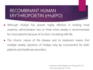RECOMBINANT HUMAN
ERYTHROPOIETIN (rHuEPO)
 Although rHuEpo has proven highly effective in treating renal
anaemia, administration two or three times weekly is recommended
for most patients because of its short circulating half-life.
 The chronic nature of the disease and its treatment means that
multiple weekly injections of rHuEpo may be inconvenient for both
patients and healthcare providers.
Asakawa et al. Renal Replacement Therapy (2016) 2:12
J Intern Med 2006; 260: 577–585
 
