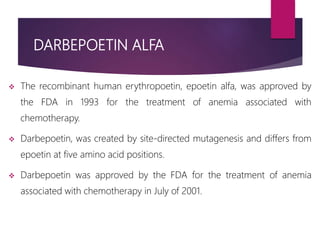 DARBEPOETIN ALFA
 The recombinant human erythropoetin, epoetin alfa, was approved by
the FDA in 1993 for the treatment of anemia associated with
chemotherapy.
 Darbepoetin, was created by site-directed mutagenesis and differs from
epoetin at five amino acid positions.
 Darbepoetin was approved by the FDA for the treatment of anemia
associated with chemotherapy in July of 2001.
 