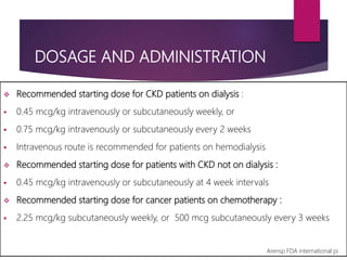 DOSAGE AND ADMINISTRATION
 Recommended starting dose for CKD patients on dialysis :
 0.45 mcg/kg intravenously or subcutaneously weekly, or
 0.75 mcg/kg intravenously or subcutaneously every 2 weeks
 Intravenous route is recommended for patients on hemodialysis
 Recommended starting dose for patients with CKD not on dialysis :
 0.45 mcg/kg intravenously or subcutaneously at 4 week intervals
 Recommended starting dose for cancer patients on chemotherapy :
 2.25 mcg/kg subcutaneously weekly, or 500 mcg subcutaneously every 3 weeks
Arensp FDA international pi
 