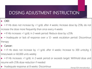 DOSING ADJUSTMENT INSTRUCTION
 CKD:
 • If Hb does not increase by >1 g/dL after 4 weeks: Increase dose by 25%; do not
increase the dose more frequently than once every 4 weeks
 • If Hb increases >1 g/dL in 2-week period: Reduce dose by ≥25%
 • Inadequate or lack of response over a 12- week escalation period: Discontinue
therapy
 Cancer:
 • If Hb does not increase by >1 g/dL after 4 weeks: Increase to 300 units/kg 3
times/week or 60,000 units weekly
 • If Hb increases >1 g/dL in 2-week period or exceeds target: Withhold dose and
resume with 25% dose reduction if needed
 Inadequate response at 8 weeks: Discontinue Arensp FDA international pi
 