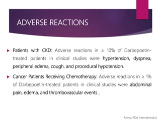 ADVERSE REACTIONS
 Patients with CKD: Adverse reactions in ≥ 10% of Darbepoetin-
treated patients in clinical studies were hypertension, dyspnea,
peripheral edema, cough, and procedural hypotension.
 Cancer Patients Receiving Chemotherapy: Adverse reactions in ≥ 1%
of Darbepoetin-treated patients in clinical studies were abdominal
pain, edema, and thrombovascular events .
Arensp FDA international pi
 
