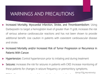 WARNINGS AND PRECAUTIONS
 Increased Mortality, Myocardial Infarction, Stroke, and Thromboembolism: Using
Darbepoetin to target a hemoglobin level of greater than 11 g/dL increases the risk
of serious adverse cardiovascular reactions and has not been shown to provide
additional benefit. Use caution in patients with coexistent cardiovascular disease
and stroke.
 Increased Mortality and/or Increased Risk of Tumor Progression or Recurrence in
Patients With Cancer.
 Hypertension: Control hypertension prior to initiating and during treatment
 Seizures: increases the risk for seizures in patients with CKD. Increase monitoring of
these patients for changes in seizure frequency or premonitory symptoms.
Arensp FDA international pi
 
