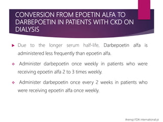 CONVERSION FROM EPOETIN ALFA TO
DARBEPOETIN IN PATIENTS WITH CKD ON
DIALYSIS
 Due to the longer serum half-life, Darbepoetin alfa is
administered less frequently than epoetin alfa.
 Administer darbepoetin once weekly in patients who were
receiving epoetin alfa 2 to 3 times weekly.
 Administer darbepoetin once every 2 weeks in patients who
were receiving epoetin alfa once weekly.
Arensp FDA international pi
 