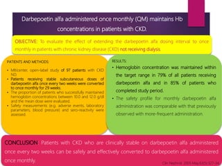 Darbepoetin alfa administered once monthly (QM) maintains Hb
concentrations in patients with CKD.
OBJECTIVE: To evaluate the effect of extending the darbepoetin alfa dosing interval to once
monthly in patients with chronic kidney disease (CKD) not receiving dialysis.
PATIENTS AND METHODS:
• Mlticenter, open-label study of 97 patients with CKD
ND.
• Patients receiving stable subcutaneous doses of
darbepoetin alfa once every two weeks were converted
to once monthly for 29 weeks.
• The proportion of patients who successfully maintained
hemoglobin concentrations between 10.0 and 12.0 g/dl
and the mean dose were evaluated.
• Safety measurements (e.g. adverse events, laboratory
parameters, blood pressure) and sero-reactivity were
assessed.
RESULTS:
• Hemoglobin concentration was maintained within
the target range in 79% of all patients receiving
darbepoetin alfa and in 85% of patients who
completed study period.
• The safety profile for monthly darbepoetin alfa
administration was comparable with that previously
observed with more-frequent administration.
CONCLUSION: Patients with CKD who are clinically stable on darbepoetin alfa administered
once every two weeks can be safely and effectively converted to darbepoetin alfa administered
once monthly. Clin Nephrol. 2005 May;63(5):327-34.
 