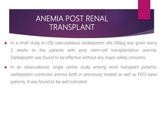 ANEMIA POST RENAL
TRANSPLANT
 In a small study (n=20) subcutaneous darbepoetin alfa 200μg was given every
2 weeks to the patients with post stem-cell transplantation anemia.
Darbepoetin was found to be effective without any major safety concerns.
 In an observational, single centre study among renal transplant patients,
darbepoetin corrected anemia both in previously treated as well as EPO naïve
patients. It was found to be well tolerated.
 