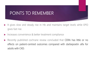POINTS TO REMEMBER
 It gives slow and steady rise in Hb and maintains target levels while EPO
gives fast rise.
 Increases convenience & better treatment compliance
 Recently published cochrane review concluded that CERA has little or no
effects on patient-centred outcomes compared with darbepoetin alfa for
adults with CKD.
 