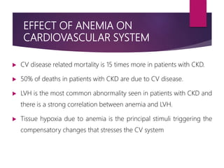 EFFECT OF ANEMIA ON
CARDIOVASCULAR SYSTEM
 CV disease related mortality is 15 times more in patients with CKD.
 50% of deaths in patients with CKD are due to CV disease.
 LVH is the most common abnormality seen in patients with CKD and
there is a strong correlation between anemia and LVH.
 Tissue hypoxia due to anemia is the principal stimuli triggering the
compensatory changes that stresses the CV system
 