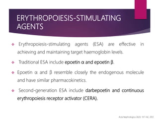 ERYTHROPOIESIS-STIMULATING
AGENTS
 Erythropoiesis-stimulating agents (ESA) are effective in
achieving and maintaining target haemoglobin levels.
 Traditional ESA include epoetin α and epoetin β.
 Epoetin α and β resemble closely the endogenous molecule
and have similar pharmacokinetics.
 Second-generation ESA include darbepoetin and continuous
erythropoiesis receptor activator (CERA).
Acta Nephrologica 26(3): 137-142, 2012
 