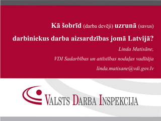 Kā šobrīd (darba devēji) uzrunā (savus) 
darbiniekus darba aizsardzības jomā Latvijā? 
Linda Matisāne, 
VDI Sadarbības un attīstības nodaļas vadītāja 
linda.matisane@vdi.gov.lv 
 