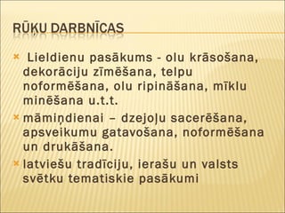 Lieldienu pasākums - olu krāsošana, dekorāciju zīmēšana, telpu noformēšana, olu ripināšana, mīklu minēšana u.t.t.  māmiņdienai – dzejoļu sacerēšana,  apsveikumu gatavošana, noformēšana un drukāšana. latviešu tradīciju, ierašu un valsts svētku tematiskie pasākumi 