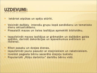 Iekārtot atpūtas un spēļu stūrīti.   Veicināt dažādu  interešu grupu kopā sanākšanu un tematisko dienu aktualizēšanu. Piesaistīt mazos un lielos lasītājus apmeklēt bibliotēku.   Iepazīstināt mazos lasītājus ar grāmatām un dažādām galda spēlēm, darināt dekorācijas un apsveikumus svētkiem un ikdienai.   Rīkot pasaku un dzejas dienas. Iepazīstināt jauno paaudzi ar dzejniekiem un rakstniekiem. Izveidot pagasta bērnu sacerēto dzejoļu bukletu Popularizēt „Rūķu darbnīcu” darbību bērnu vidū.   