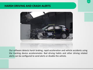 HARSH DRIVING AND CRASH ALERTS
Our software detects harsh braking, rapid acceleration and vehicle accidents using
the tracking device accelerometer. Bad driving habits and other driving related
alerts can be configured to send alerts or disable the vehicle.
11
 