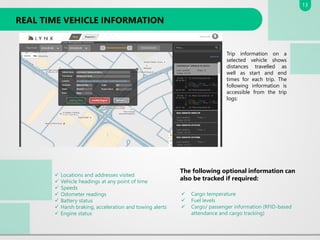 REAL TIME VEHICLE INFORMATION
Trip information on a
selected vehicle shows
distances travelled as
well as start and end
times for each trip. The
following information is
accessible from the trip
logs:
✓ Locations and addresses visited
✓ Vehicle headings at any point of time
✓ Speeds
✓ Odometer readings
✓ Battery status
✓ Harsh braking, acceleration and towing alerts
✓ Engine status
The following optional information can
also be tracked if required:
✓ Cargo temperature
✓ Fuel levels
✓ Cargo/ passenger information (RFID-based
attendance and cargo tracking)
13
 