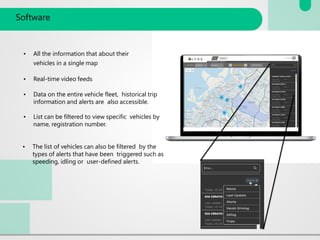 Software
• All the information that about their
vehicles in a single map
• Real-time video feeds
• Data on the entire vehicle fleet, historical trip
information and alerts are also accessible.
• List can be filtered to view specific vehicles by
name, registration number.
• The list of vehicles can also be filtered by the
types of alerts that have been triggered such as
speeding, idling or user-defined alerts.
 