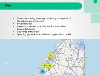 Alerts
• Camera tampering (covering, redirecting, manipulation)
• Harsh braking / acceleration
• Driver behavior
• Irregular movement or activity within camera view
• Camera tampering
• Geo-fence entry or exit
• Speeding (general, location based or speed-limit based)
 