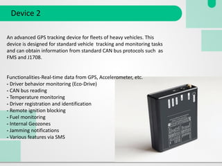 Device 2
An advanced GPS tracking device for fleets of heavy vehicles. This
device is designed for standard vehicle tracking and monitoring tasks
and can obtain information from standard CAN bus protocols such as
FMS and J1708.
Functionalities-Real-time data from GPS, Accelerometer, etc.
- Driver behavior monitoring (Eco-Drive)
- CAN bus reading
- Temperature monitoring
- Driver registration and identification
- Remote ignition blocking
- Fuel monitoring
- Internal Geozones
- Jamming notifications
- Various features via SMS
 